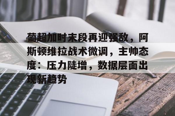 九游娱乐-包含葡超加时末段再迎强敌，阿斯顿维拉战术微调，主帅态度：压力陡增，数据层面出现新趋势的词条