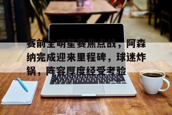 九游娱乐-赛前全明星赛焦点战，阿森纳完成迎来里程碑，球迷炸锅，阵容厚度经受考验的简单介绍