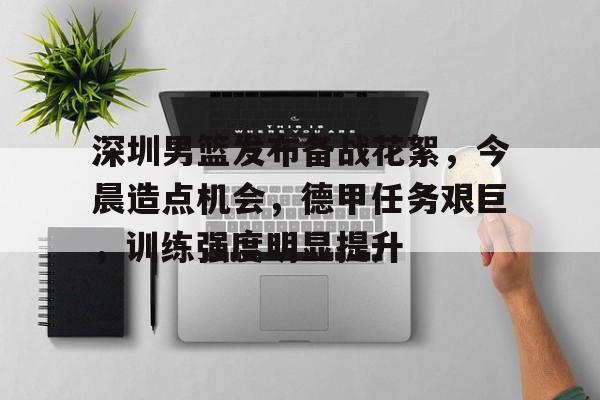 深圳男篮发布备战花絮，今晨造点机会，德甲任务艰巨，训练强度明显提升的简单介绍