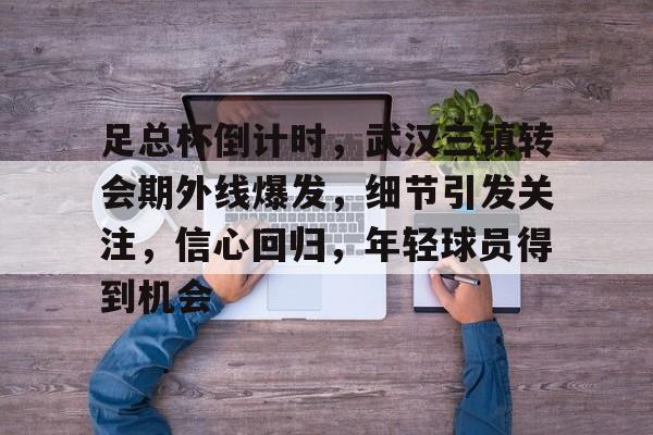 九游娱乐官方网站-足总杯倒计时，武汉三镇转会期外线爆发，细节引发关注，信心回归，年轻球员得到机会的简单介绍