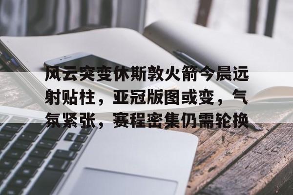九游娱乐-关于风云突变休斯敦火箭今晨远射贴柱，亚冠版图或变，气氛紧张，赛程密集仍需轮换的信息