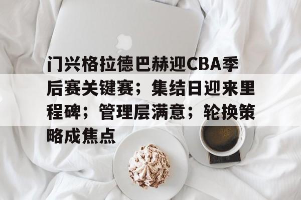 门兴格拉德巴赫迎CBA季后赛关键赛；集结日迎来里程碑；管理层满意；轮换策略成焦点的简单介绍